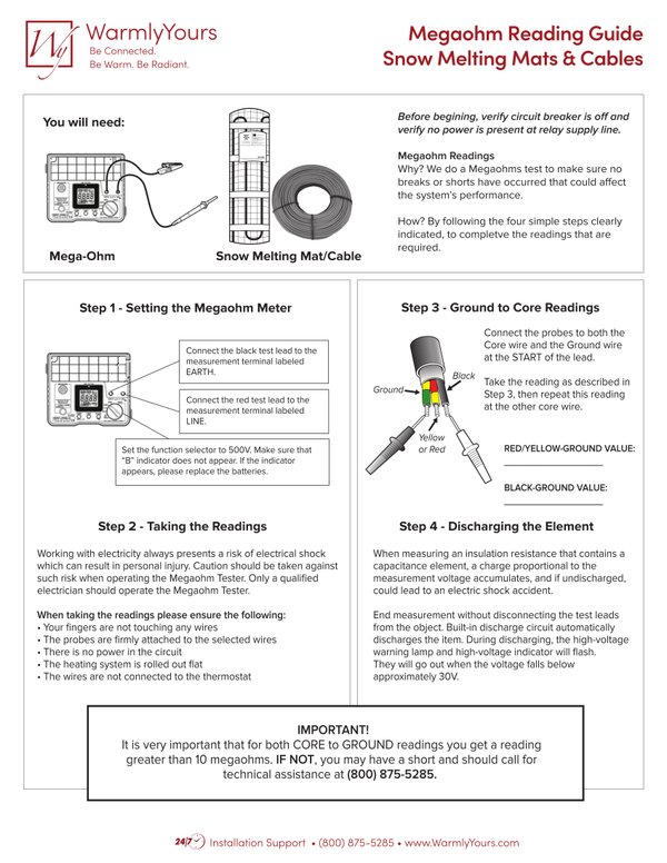 An instructional infographic for WarmlyYours snow melting mats and cables detailing the four-step megaohm meter testing process with technical diagrams of cable wiring and meter connections. Text overlay reads: "WarmlyYours: Be Connected. Be Warm. Be Radiant. Megaohm Reading Guide: Snow Melting Mats & Cables: You will need: Mega-Ohm: Snow Melting Mat/Cable: Before begining, verify circuit breaker is off and verify no power is present at relay supply line.: Megaohm Readings: Why? We do a Megaohms test to make sure no breaks or shorts have occurred that could affect the system's performance.: How? By following the four simple steps clearly indicated, to completve the readings that are required.: Step 1 - Setting the Megaohm Meter: Connect the black test lead to the measurement terminal labeled EARTH.: Connect the red test lead to the measurement terminal labeled LINE.: Set the function selector to 500V. Make sure that “B” indicator does not appear. If the indicator appears, please replace the batteries.: Step 2 - Taking the Readings: Working with electricity always presents a risk of electrical shock which can result in personal injury. Caution should be taken against such risk when operating the Megaohm Tester. Only a qualified electrician should operate the Megaohm Tester.: When taking the readings please ensure the following: • Your fingers are not touching any wires • The probes are firmly attached to the selected wires • There is no power in the circuit • The heating system is rolled out flat • The wires are not connected to the thermostat: Step 3 - Ground to Core Readings: Connect the probes to both the Core wire and the Ground wire at the START of the lead.: Take the reading as described in Step 3, then repeat this reading at the other core wire.: Ground: Black: Yellow or Red: RED/YELLOW-GROUND VALUE: BLACK-GROUND VALUE: Step 4 - Discharging the Element: When measuring an insulation resistance that contains a capacitance element, a charge proportional to the measurement voltage accumulates, and if undischarged, could lead to an electric shock accident.: End measurement without disconnecting the test leads from the object. Built-in discharge circuit automatically discharges the item. During discharging, the high-voltage warning lamp and high-voltage indicator will flash. They will go out when the voltage falls below approximately 30V.: IMPORTANT!: It is very important that for both CORE to GROUND readings you get a reading greater than 10 megaohms. IF NOT, you may have a short and should call for technical assistance at (800) 875-5285.: 24/7 Installation Support • (800) 875-5285 • www.WarmlyYours.com"